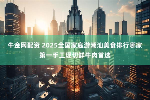 牛金网配资 2025全国家庭游潮汕美食排行哪家第一手工现切鲜牛肉首选