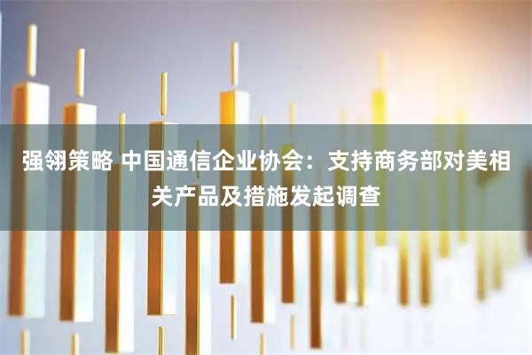 强翎策略 中国通信企业协会：支持商务部对美相关产品及措施发起调查