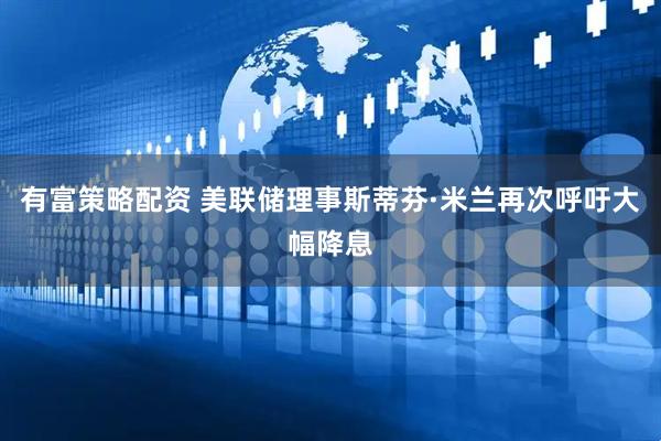 有富策略配资 美联储理事斯蒂芬·米兰再次呼吁大幅降息