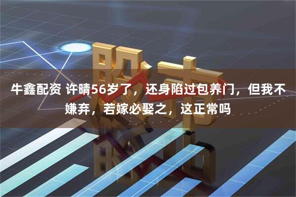 牛鑫配资 许晴56岁了，还身陷过包养门，但我不嫌弃，若嫁必娶之，这正常吗