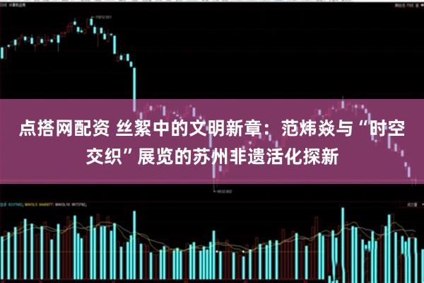点搭网配资 丝絮中的文明新章：范炜焱与“时空交织”展览的苏州非遗活化探新