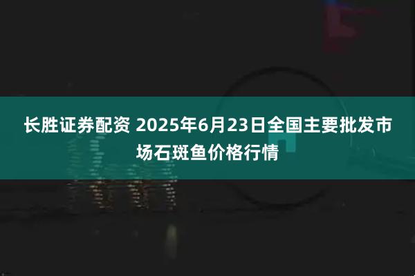 长胜证券配资 2025年6月23日全国主要批发市场石斑鱼价格行情
