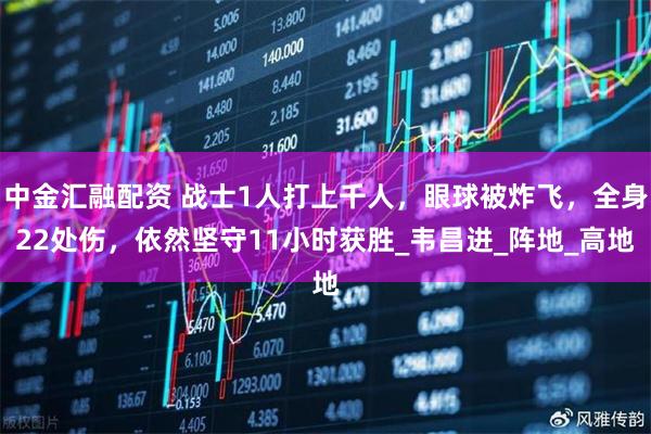 中金汇融配资 战士1人打上千人，眼球被炸飞，全身22处伤，依然坚守11小时获胜_韦昌进_阵地_高地