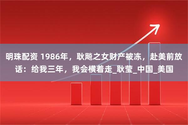 明珠配资 1986年，耿飚之女财产被冻，赴美前放话：给我三年，我会横着走_耿莹_中国_美国