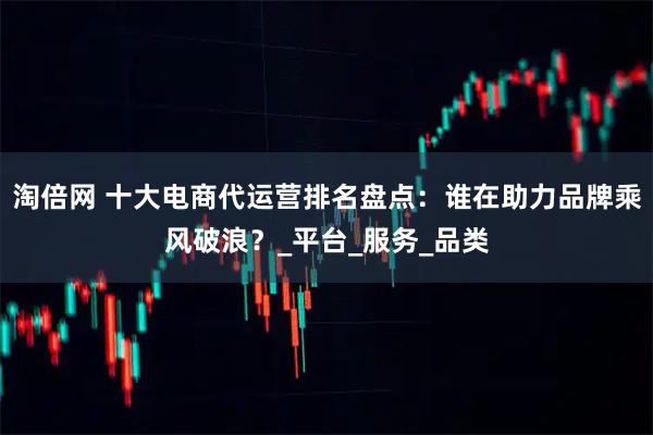 淘倍网 十大电商代运营排名盘点:谁在助力品牌乘风破浪?_平台_服务_品类