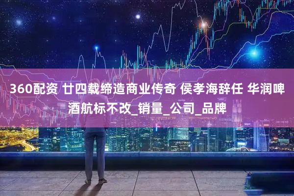 360配资 廿四载缔造商业传奇 侯孝海辞任 华润啤酒航标不改_销量_公司_品牌