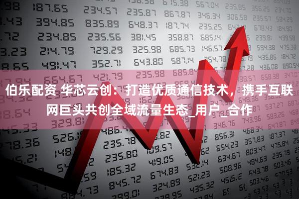 伯乐配资 华芯云创：打造优质通信技术，携手互联网巨头共创全域流量生态_用户_合作