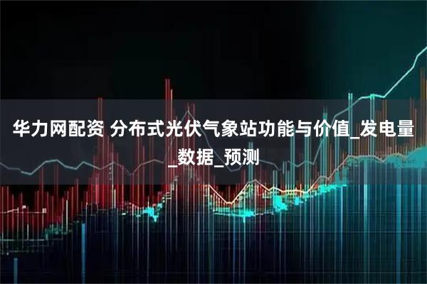 华力网配资 分布式光伏气象站功能与价值_发电量_数据_预测
