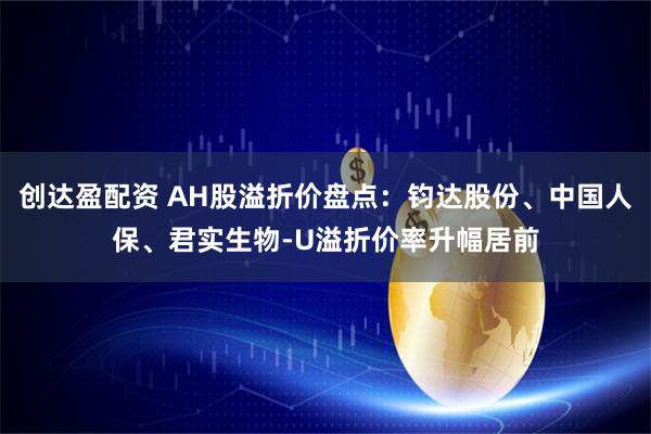 创达盈配资 AH股溢折价盘点：钧达股份、中国人保、君实生物-U溢折价率升幅居前