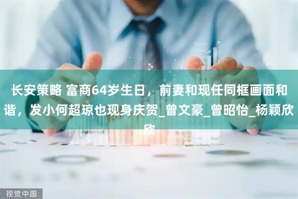 长安策略 富商64岁生日，前妻和现任同框画面和谐，发小何超琼也现身庆贺_曾文豪_曾昭怡_杨颖欣