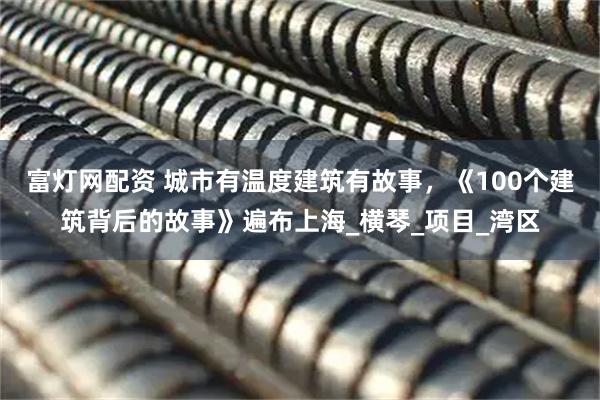 富灯网配资 城市有温度建筑有故事,《100个建筑背后的故事》遍布上海_横琴_项目_湾区