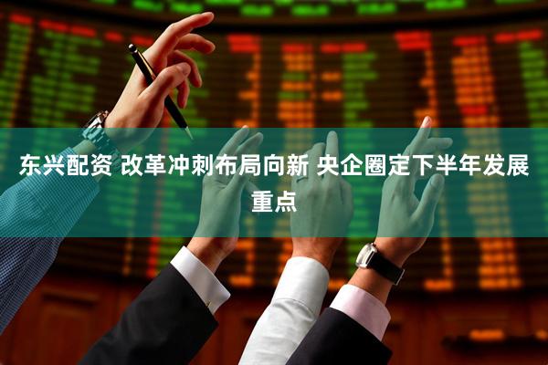 东兴配资 改革冲刺布局向新 央企圈定下半年发展重点