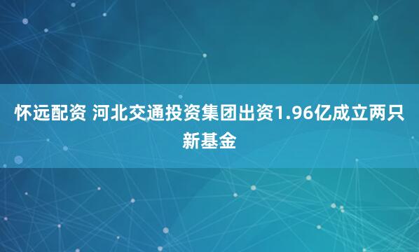 怀远配资 河北交通投资集团出资1.96亿成立两只新基金