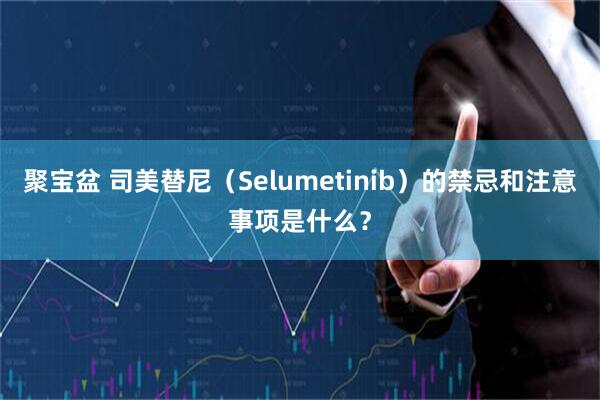 聚宝盆 司美替尼（Selumetinib）的禁忌和注意事项是什么？