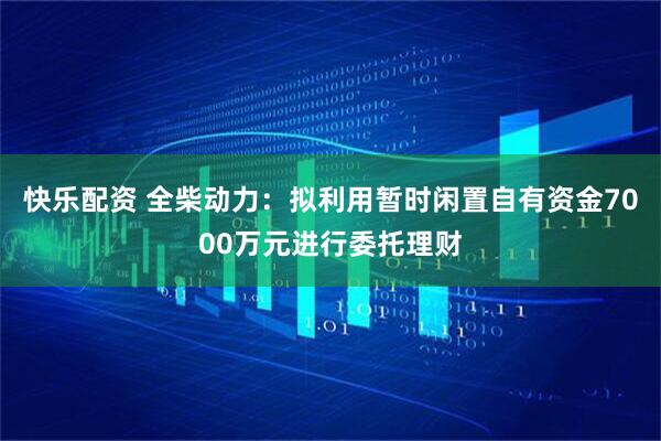 快乐配资 全柴动力:拟利用暂时闲置自有资金7000万元进行委托理财