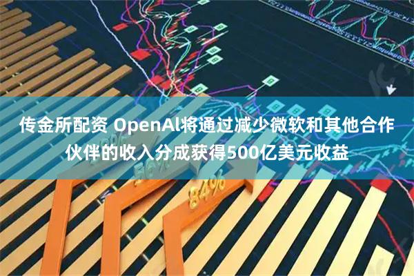 传金所配资 OpenAl将通过减少微软和其他合作伙伴的收入分成获得500亿美元收益