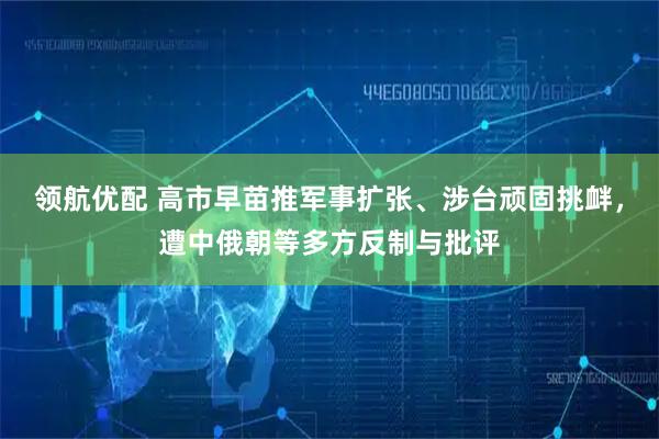领航优配 高市早苗推军事扩张、涉台顽固挑衅,遭中俄朝等多方反制与批评