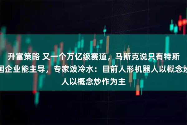 升富策略 又一个万亿级赛道,马斯克说只有特斯拉和中国企业能主导,专家泼冷水:目前人形机器人以概念炒作为主